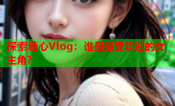 探索糖心Vlog：谁是最受欢迎的女主角？