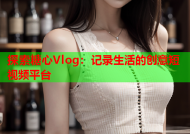 探索糖心Vlog：记录生活的创意短视频平台