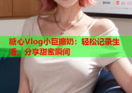 糖心Vlog小巨搧奶：轻松记录生活，分享甜蜜瞬间