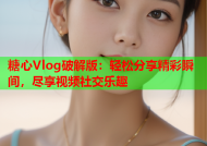 糖心Vlog破解版：轻松分享精彩瞬间，尽享视频社交乐趣