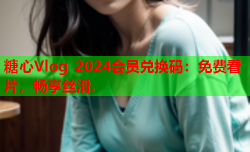 糖心Vlog 2024会员兑换码：免费看片，畅享丝滑.