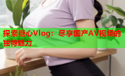 探索糖心Vlog：尽享国产AV视频的独特魅力