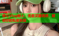 糖心Vlog粉人：无套汉服诱惑，解锁你的私密乐园