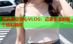 探索星空糖心VLOG：记录生活的每个精彩瞬间