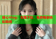 糖心Vlog：无限下拉，免费畅享精彩瞬间