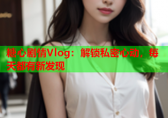 糖心剧情Vlog：解锁私密心动，每天都有新发现