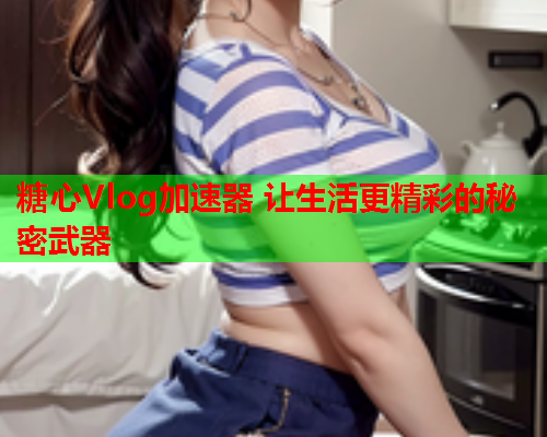 糖心Vlog加速器 让生活更精彩的秘密武器  第1张