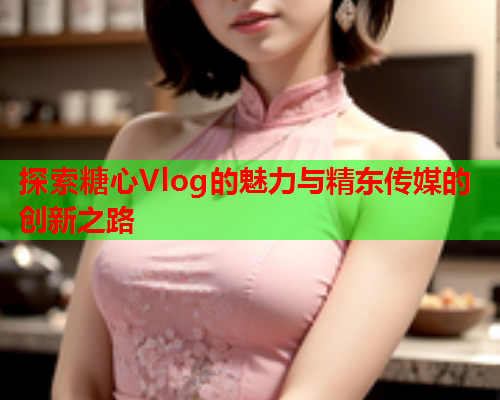 探索糖心Vlog的魅力与精东传媒的创新之路  第1张