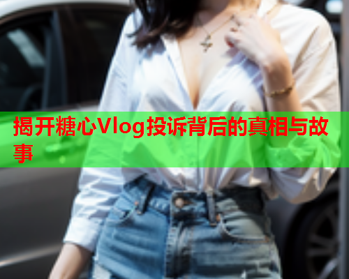 揭开糖心Vlog投诉背后的真相与故事  第1张