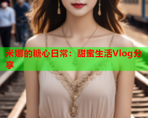 米娜的糖心日常：甜蜜生活Vlog分享  第1张