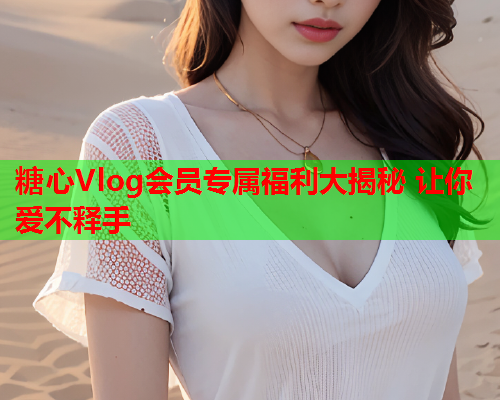 糖心Vlog会员专属福利大揭秘 让你爱不释手  第2张