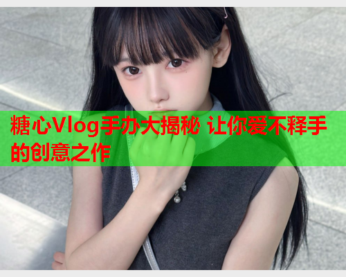 糖心Vlog手办大揭秘 让你爱不释手的创意之作  第1张