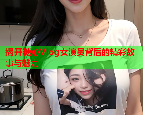 揭开糖心Vlog女演员背后的精彩故事与魅力  第2张