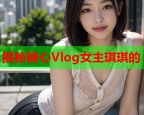 揭秘糖心Vlog女主琪琪的  第1张