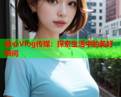 糖心Vlog传媒：探索生活中的美好瞬间  第1张