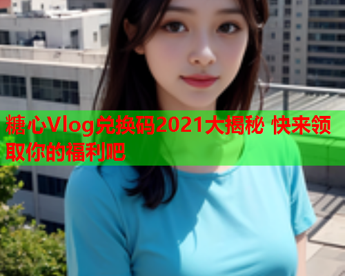 糖心Vlog兑换码2021大揭秘 快来领取你的福利吧  第1张