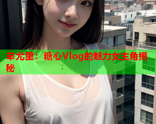 辛尤里：糖心Vlog的魅力女主角揭秘  第2张