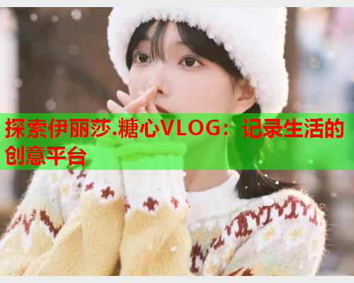 探索伊丽莎.糖心VLOG：记录生活的创意平台  第1张