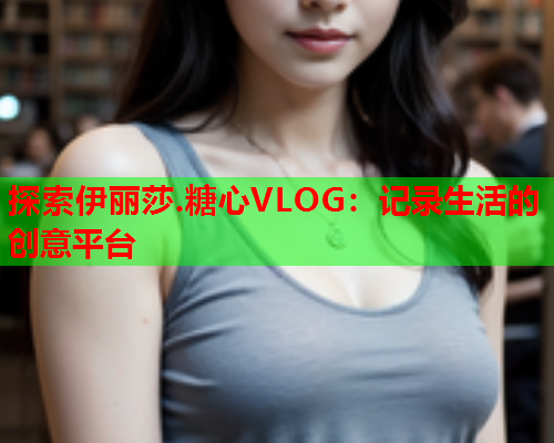 探索伊丽莎.糖心VLOG：记录生活的创意平台  第2张