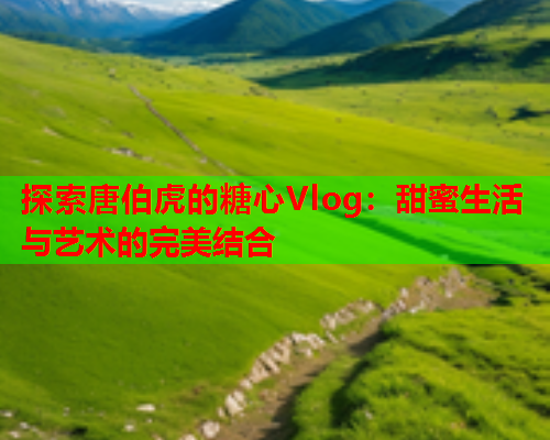 探索唐伯虎的糖心Vlog：甜蜜生活与艺术的完美结合  第1张