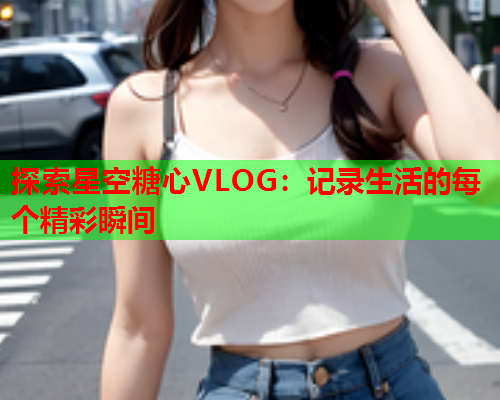 探索星空糖心VLOG：记录生活的每个精彩瞬间  第1张