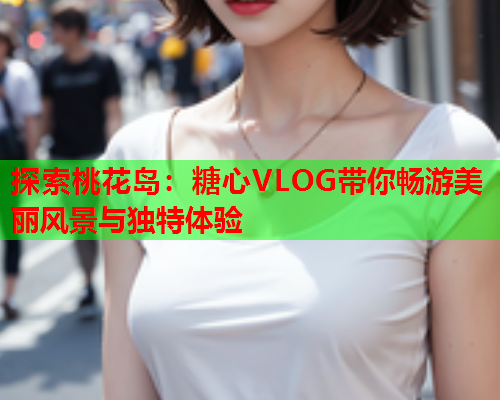 探索桃花岛：糖心VLOG带你畅游美丽风景与独特体验  第1张