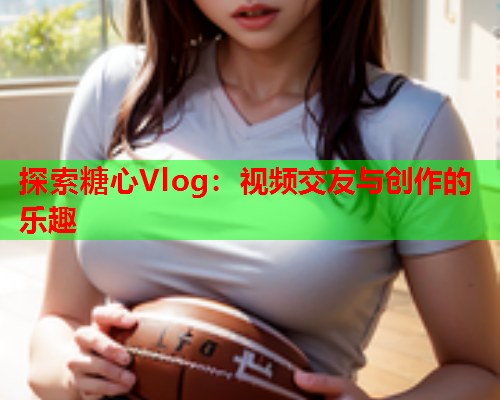 探索糖心Vlog：视频交友与创作的乐趣  第1张