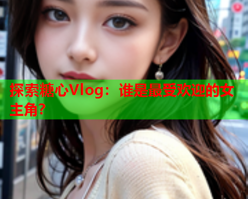 探索糖心Vlog：谁是最受欢迎的女主角？  第1张