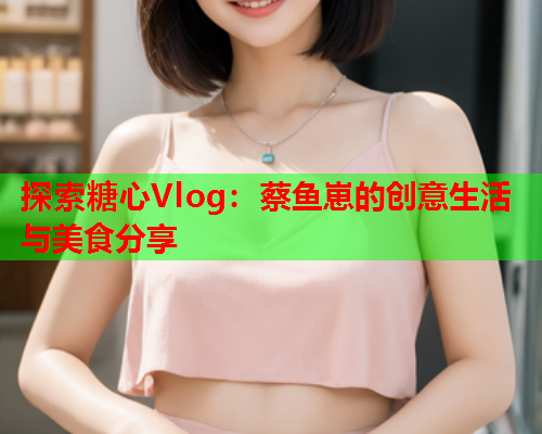 探索糖心Vlog：蔡鱼崽的创意生活与美食分享  第1张