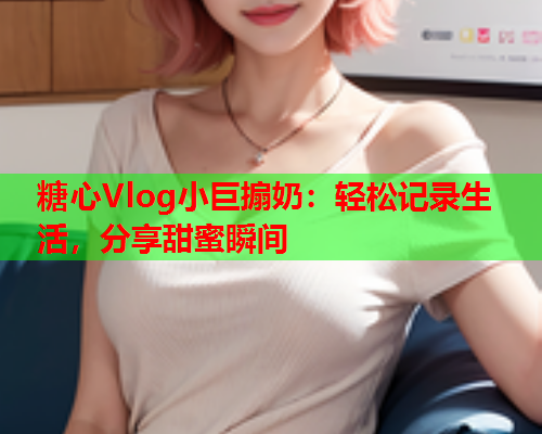 糖心Vlog小巨搧奶：轻松记录生活，分享甜蜜瞬间  第1张