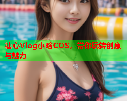 糖心Vlog小晗COS，带你玩转创意与魅力  第1张