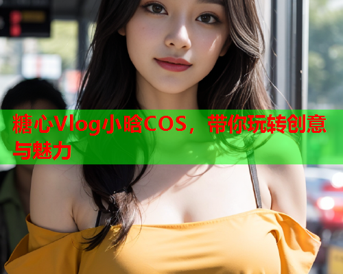 糖心Vlog小晗COS，带你玩转创意与魅力  第2张