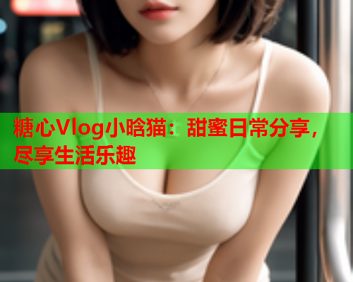 糖心Vlog小晗猫：甜蜜日常分享，尽享生活乐趣  第1张