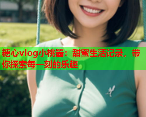 糖心vlog小桃酱：甜蜜生活记录，带你探索每一刻的乐趣  第2张