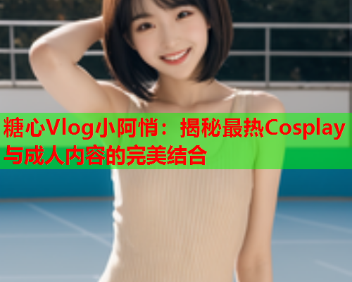 糖心Vlog小阿悄：揭秘最热Cosplay与成人内容的完美结合  第1张