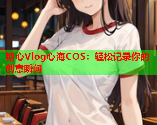 糖心Vlog心海COS：轻松记录你的创意瞬间  第2张