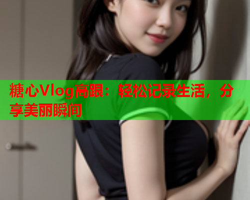 糖心Vlog高跟：轻松记录生活，分享美丽瞬间  第1张