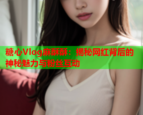 糖心Vlog麻酥酥：揭秘网红背后的神秘魅力与粉丝互动  第1张