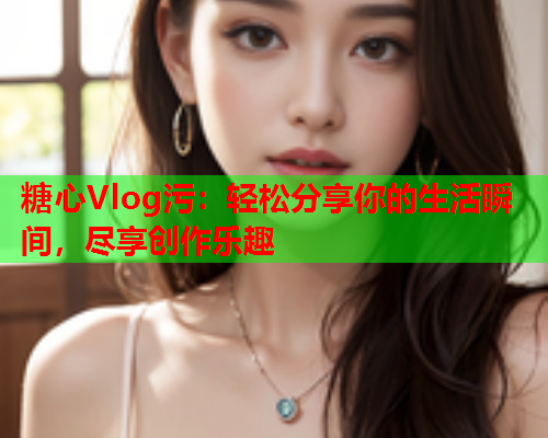 糖心Vlog污：轻松分享你的生活瞬间，尽享创作乐趣  第2张