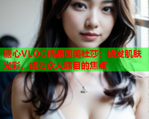 糖心VLOG精品国美杜莎：焕发肌肤光彩，成为众人瞩目的焦点  第1张