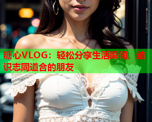 糖心VLOG：轻松分享生活瞬间，结识志同道合的朋友  第1张