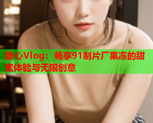 糖心Vlog：畅享91制片厂果冻的甜蜜体验与无限创意  第2张