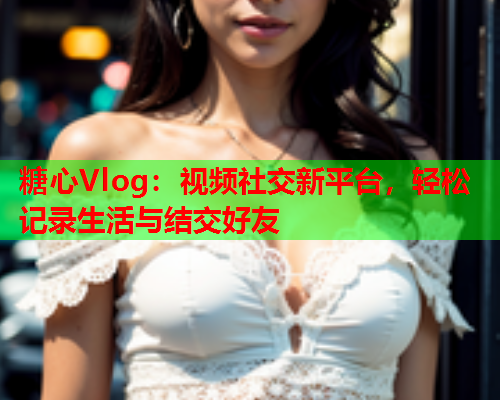 糖心Vlog：视频社交新平台，轻松记录生活与结交好友  第2张