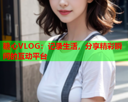 糖心VLOG：记录生活，分享精彩瞬间的互动平台  第1张