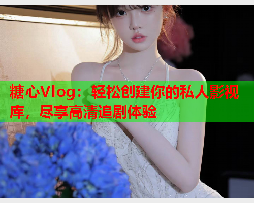 糖心Vlog：轻松创建你的私人影视库，尽享高清追剧体验  第1张