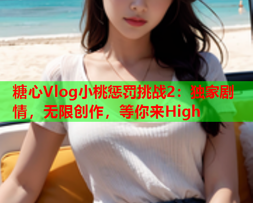 糖心Vlog小桃惩罚挑战2：独家剧情，无限创作，等你来High  第1张