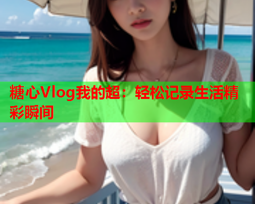 糖心Vlog我的超：轻松记录生活精彩瞬间  第1张