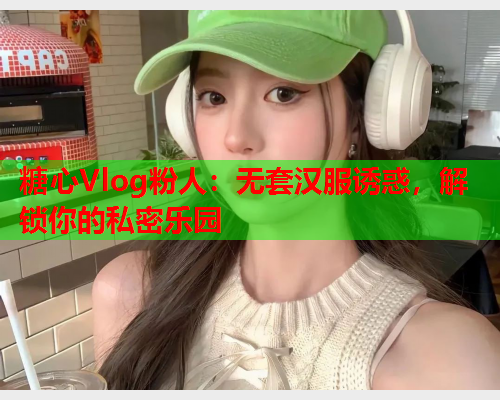 糖心Vlog粉人：无套汉服诱惑，解锁你的私密乐园  第1张