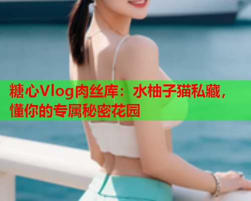 糖心Vlog肉丝库：水柚子猫私藏，懂你的专属秘密花园  第1张