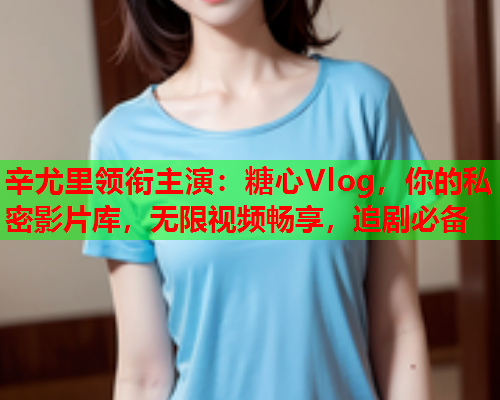 辛尤里领衔主演：糖心Vlog，你的私密影片库，无限视频畅享，追剧必备  第2张